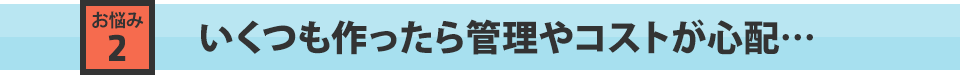 いくつも作ったら管理やコストが心配…